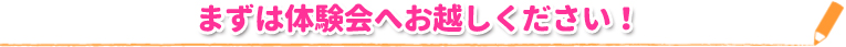 まずは体験会へお越しください！ 